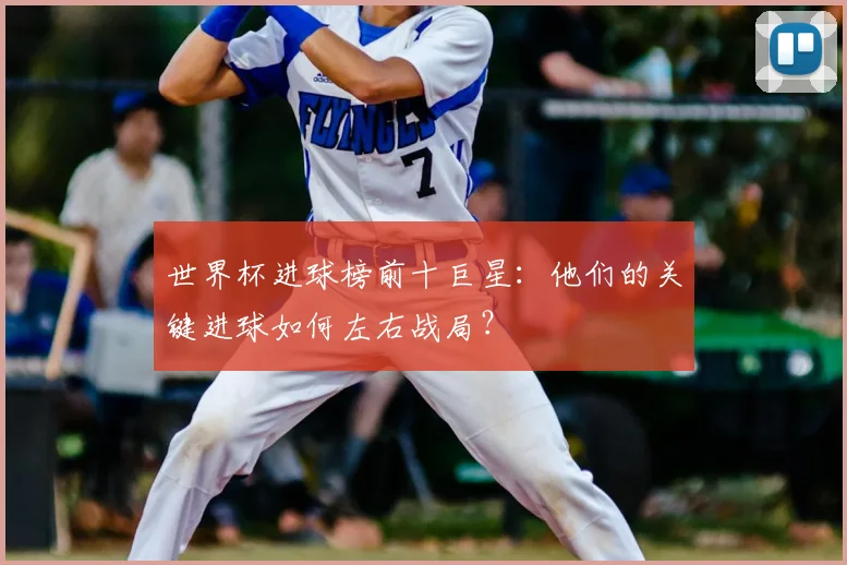 世界杯进球榜前十巨星：他们的关键进球如何左右战局？
