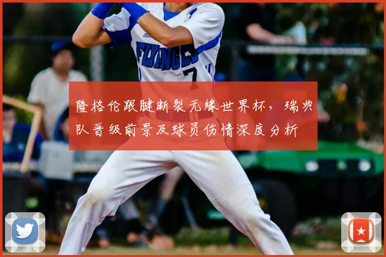 隆格伦跟腱断裂无缘世界杯,瑞典队晋级前景及球员伤情深度分析