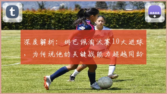 深度解析:姆巴佩淘汰赛10大进球,为何说他的关键战能力超越同龄人