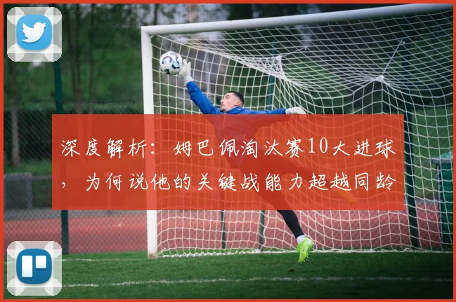 深度解析：姆巴佩淘汰赛10大进球，为何说他的关键战能力超越同龄人