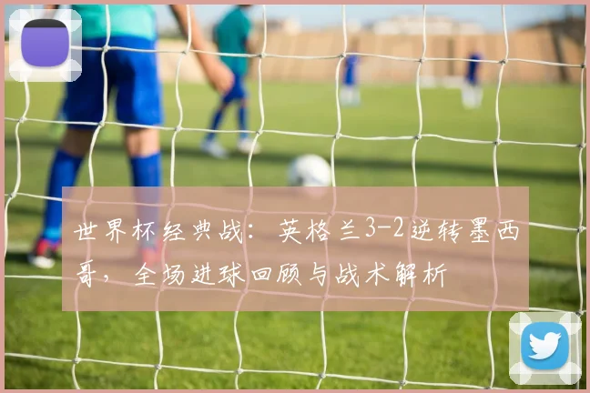 世界杯经典战：英格兰3-2逆转墨西哥，全场进球回顾与战术解析